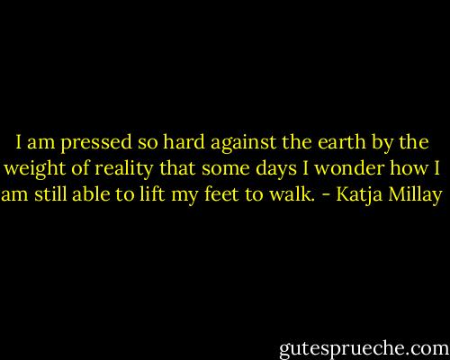 I am pressed so hard against the earth by the weight of reality that some days I wonder how I am still able to lift my feet to walk. - Katja Millay