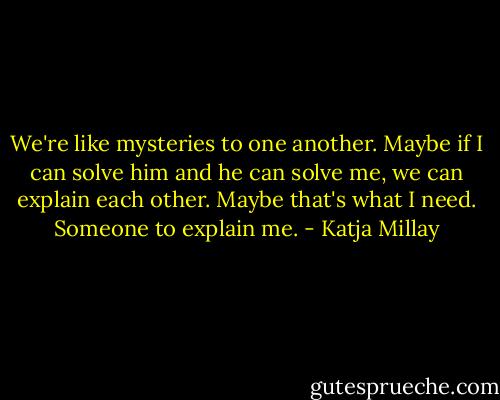 We're like mysteries to one another. Maybe if I can solve him and he can solve me, we can explain each other. Maybe that's what I need. Someone to explain me. - Katja Millay