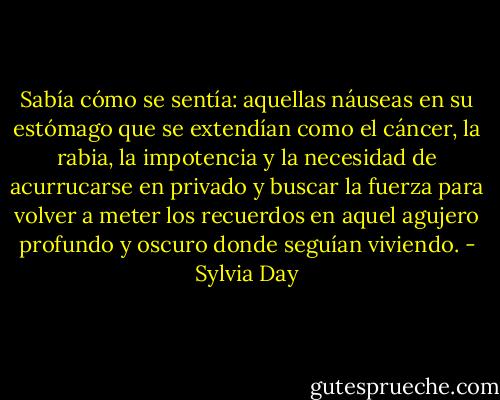 Sabía cómo se sentía: aquellas náuseas en su estómago que se extendían como el cáncer, la rabia, la impotencia y la necesidad de acurrucarse en privado y buscar la fuerza para volver a meter los recuerdos en aquel agujero profundo y oscuro donde seguían viviendo. - Sylvia Day