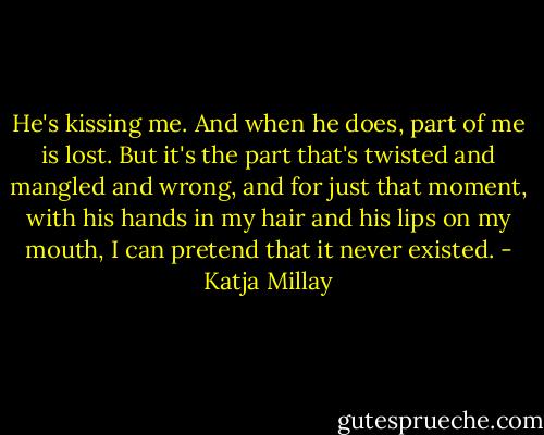 He's kissing me. And when he does, part of me is lost. But it's the part that's twisted and mangled and wrong, and for just that moment, with his hands in my hair and his lips on my mouth, I can pretend that it never existed. - Katja Millay