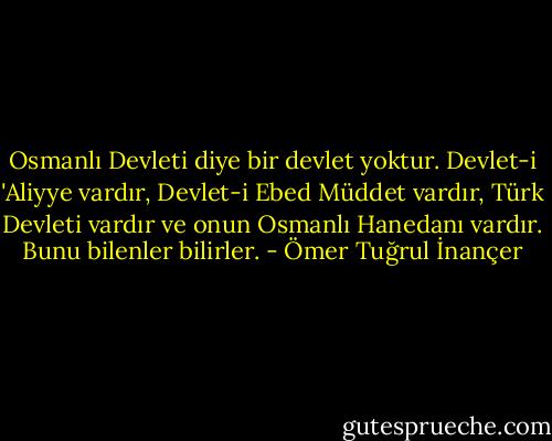 Osmanlı Devleti diye bir devlet yoktur. Devlet-i 'Aliyye vardır, Devlet-i Ebed Müddet vardır, Türk Devleti vardır ve onun Osmanlı Hanedanı vardır. Bunu bilenler bilirler. - Ömer Tuğrul İnançer