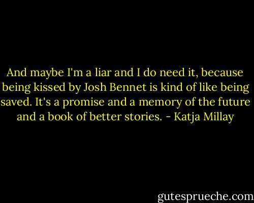 And maybe I'm a liar and I do need it, because being kissed by Josh Bennet is kind of like being saved. It's a promise and a memory of the future and a book of better stories. - Katja Millay