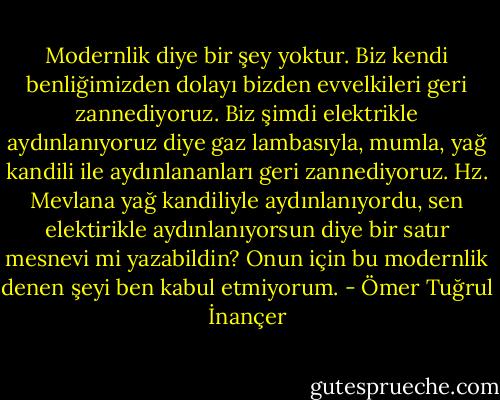 Modernlik diye bir şey yoktur. Biz kendi benliğimizden dolayı bizden evvelkileri geri zannediyoruz. Biz şimdi elektrikle aydınlanıyoruz diye gaz lambasıyla, mumla, yağ kandili ile aydınlananları geri zannediyoruz. Hz. Mevlana yağ kandiliyle aydınlanıyordu, sen elektirikle aydınlanıyorsun diye bir satır mesnevi mi yazabildin? Onun için bu modernlik denen şeyi ben kabul etmiyorum. - Ömer Tuğrul İnançer