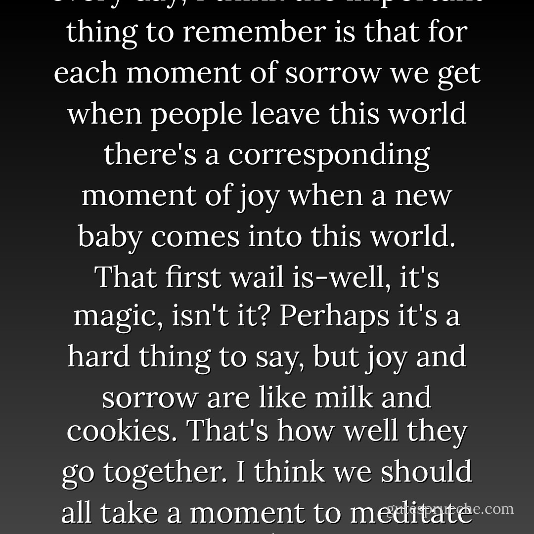 In a world where people die every day, I think the important thing to remember is that for each moment of sorrow we get when people leave this world there's a corresponding moment of joy when a new baby comes into this world. That first wail is-well, it's magic, isn't it? Perhaps it's a hard thing to say, but joy and sorrow are like milk and cookies. That's how well they go together. I think we should all take a moment to meditate on that. - Neil Gaiman