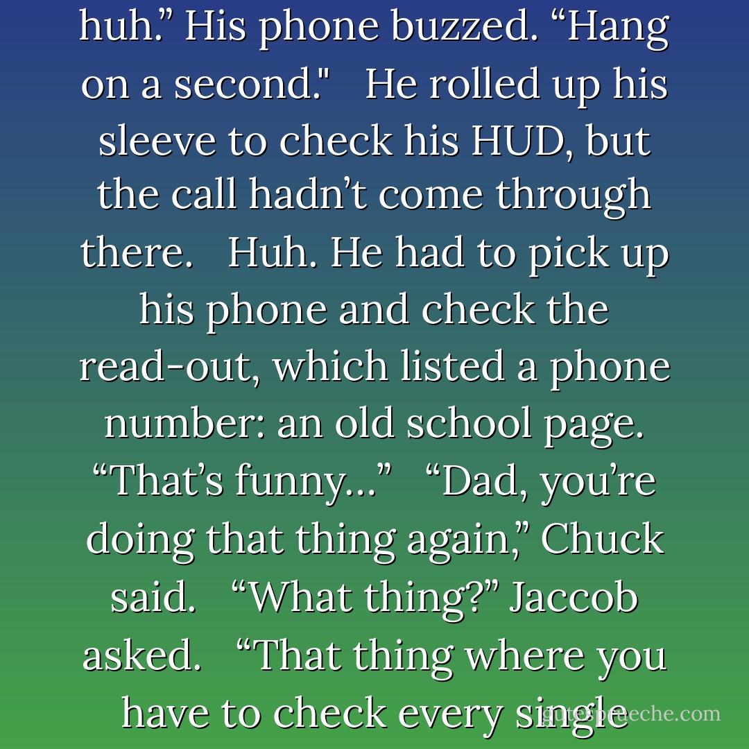 Interesting how fashion is cyclical,” Jaccob said when she came out of the store with two black plastic bags. “Goth was the look when I was young, too.”<br /><br /> “It’s not a look,” Chuck said. “I’m just wearing my feelings on the outside.”<br /><br /> “Uh huh.” His phone buzzed. “Hang on a second."<br /><br /> He rolled up his sleeve to check his HUD, but the call hadn’t come through there.<br /><br /> Huh. He had to pick up his phone and check the read-out, which listed a phone number: an old school page. “That’s funny…”<br /><br /> “Dad, you’re doing that thing again,” Chuck said.<br /><br /> “What thing?” Jaccob asked.<br /><br /> “That thing where you have to check every single doohickey you carry around.”<br /><br /> “I am not.” Jaccob took his hand out of his coat pocket, where he’d been reaching to check his police scanner or music player (he hadn’t decided which to use first). - Erik Scott de Bie