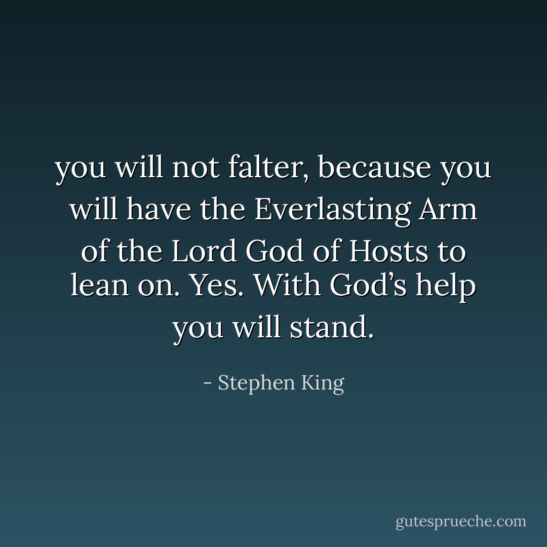 you will not falter, because you will have the Everlasting Arm of the Lord God of Hosts to lean on. Yes. With God’s help you will stand. - Stephen King