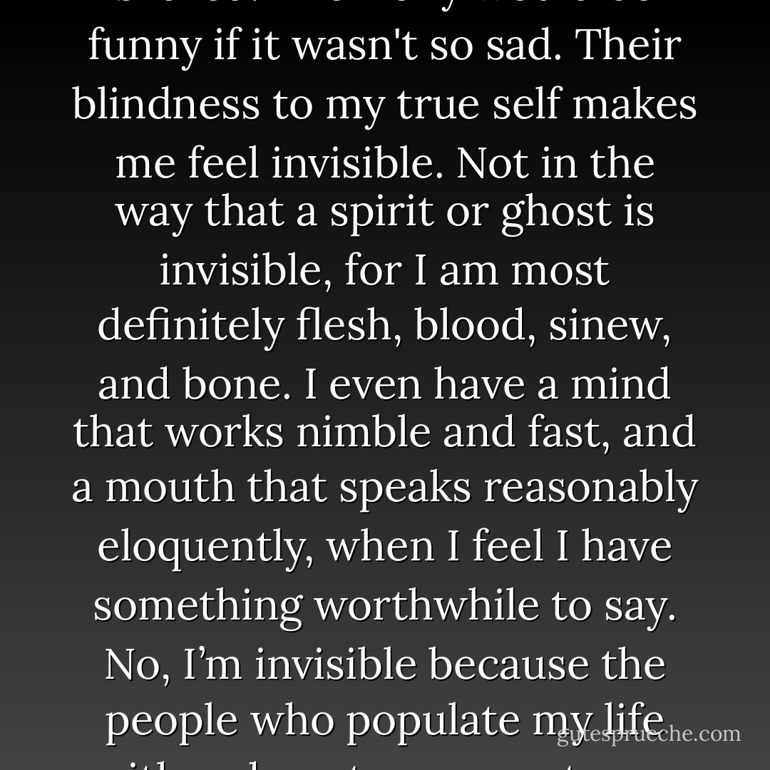 My friends tell me I am strong, decisive, and wise. What a joke. Where is my strength tonight? Where is my wisdom? Ironically, they tell me I am ‘so open’. Me, who has so many secrets that I have never shared. The irony would be funny if it wasn't so sad. Their blindness to my true self makes me feel invisible. Not in the way that a spirit or ghost is invisible, for I am most definitely flesh, blood, sinew, and bone. I even have a mind that works nimble and fast, and a mouth that speaks reasonably eloquently, when I feel I have something worthwhile to say. No, I’m invisible because the people who populate my life either do not, or cannot, see the real me. Of course, that is but another irony. I know much of my invisibility is of my own doing, and that is the last joke on myself: that which I seek is also that which I fear. - Lily Velden