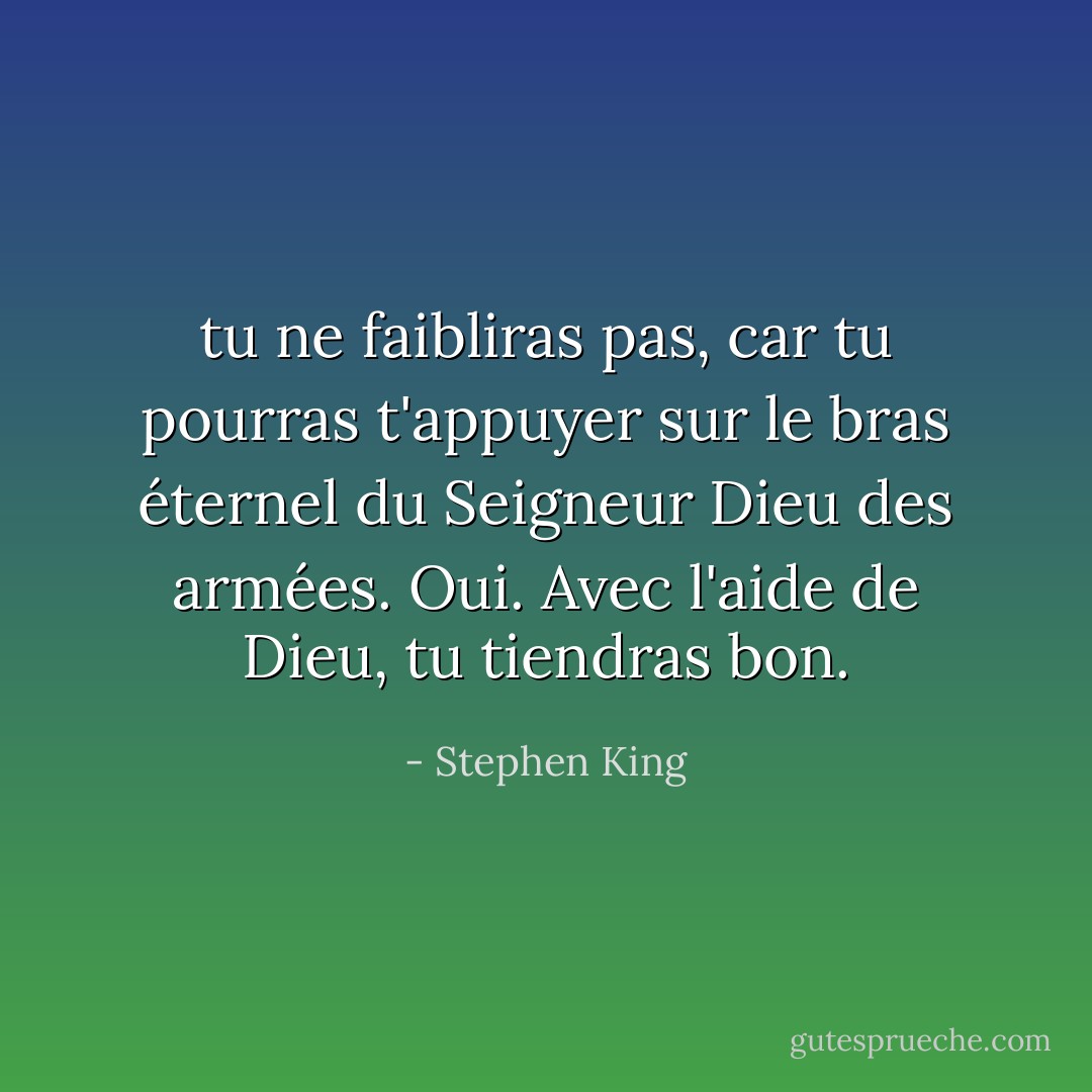 tu ne faibliras pas, car tu pourras t'appuyer sur le bras éternel du Seigneur Dieu des armées. Oui. Avec l'aide de Dieu, tu tiendras bon. - Stephen King