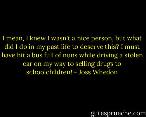 I mean, I knew I wasn't a nice person, but what did I do in my past life to deserve this? I must have hit a bus full of nuns while driving a stolen car on my way to selling drugs to schoolchildren! - Joss Whedon