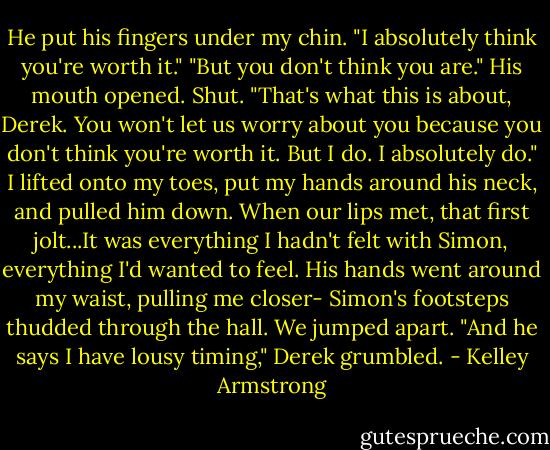 He put his fingers under my chin. "I absolutely think you're worth it."<br />"But you don't think you are."<br />His mouth opened. Shut.<br />"That's what this is about, Derek. You won't let us worry about you because you don't think you're worth it. But I do. I absolutely do."<br />I lifted onto my toes, put my hands around his neck, and pulled him down. When our lips met, that first jolt...It was everything I hadn't felt with Simon, everything I'd wanted to feel.<br />His hands went around my waist, pulling me closer-<br />Simon's footsteps thudded through the hall. We jumped apart.<br />"And he says I have lousy timing," Derek grumbled. - Kelley Armstrong