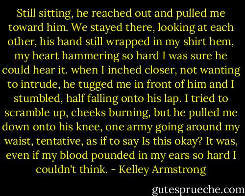 Still sitting, he reached out and pulled me toward him. We stayed there, looking at each other, his hand still wrapped in my shirt hem, my heart hammering so hard I was sure he could hear it.<br />when I inched closer, not wanting to intrude, he tugged me in front of him and I stumbled, half falling onto his lap. I tried to scramble up, cheeks burning, but he pulled me down onto his knee, one army going around my waist, tentative, as if to say Is this okay? It was, even if my blood pounded in my ears so hard I couldn't think. - Kelley Armstrong
