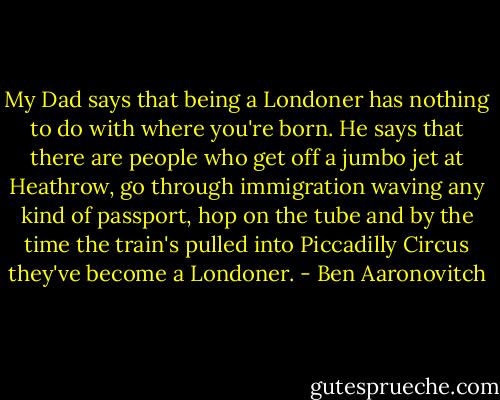 My Dad says that being a Londoner has nothing to do with where you're born. He says that there are people who get off a jumbo jet at Heathrow, go through immigration waving any kind of passport, hop on the tube and by the time the train's pulled into Piccadilly Circus they've become a Londoner. - Ben Aaronovitch