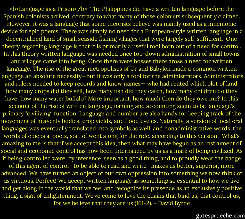 <b>Language as a Prison</b><br /><br />The Philippines did have a written language before the Spanish colonists arrived, contrary to what many of those colonists subsequently claimed. However, it was a language that some theorists believe was mainly used as a mnemonic device for epic poems. There was simply no need for a European-style written language in a decentralized land of small seaside fishing villages that were largely self-sufficient.<br /><br />One theory regarding language is that it is primarily a useful tool born out of a need for control. In this theory written language was needed once top-down administration of small towns and villages came into being. Once there were bosses there arose a need for written language. The rise of the great metropolises of Ur and Babylon made a common written language an absolute necessity—but it was only a tool for the administrators. Administrators and rulers needed to keep records and know names— who had rented which plot of land, how many crops did they sell, how many fish did they catch, how many children do they have, how many water buffalo? More important, how much then do they owe me? In this account of the rise of written language, naming and accounting seem to be language's primary "civilizing" function. Language and number are also handy for keeping track of the movement of heavenly bodies, crop yields, and flood cycles. Naturally, a version of local oral languages was eventually translated into symbols as well, and nonadministrative words, the words of epic oral poets, sort of went along for the ride, according to this version.<br /><br />What's amazing to me is that if we accept this idea, then what may have begun as an instrument of social and economic control has now been internalized by us as a mark of being civilized. As if being controlled were, by inference, seen as a good thing, and to proudly wear the badge of this agent of control—to be able to read and write—makes us better, superior, more advanced. We have turned an object of our own oppression into something we now think of as virtuous. Perfect! We accept written language as something so essential to how we live and get along in the world that we feel and recognize its presence as an exclusively positive thing, a sign of enlightenment. We've come to love the chains that bind us, that control us, for we believe that they are us (161-2). - David Byrne