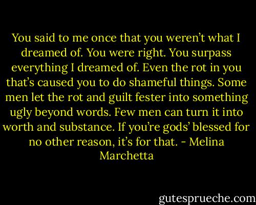 You said to me once that you weren’t what I dreamed of. You were right. You surpass everything I dreamed of. Even the rot in you that’s caused you to do shameful things. Some men let the rot and guilt fester into something ugly beyond words. Few men can turn it into worth and substance. If you’re gods’ blessed for no other reason, it’s for that. - Melina Marchetta