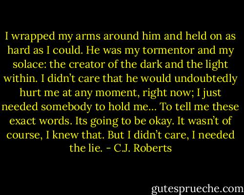 I wrapped my arms around him and held on as hard as I could. He was my tormentor and my solace: the creator of the dark and the light within. I didn’t care that he would undoubtedly hurt me at any moment, right now; I just needed somebody to hold me… To tell me these exact words. Its going to be okay. It wasn’t of course, I knew that. But I didn’t care, I needed the lie. - C.J. Roberts