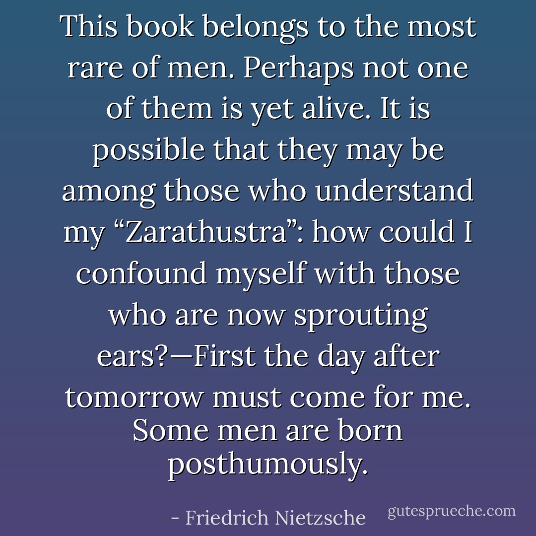 This book belongs to the most rare of men. Perhaps not one of them is yet alive. It is possible that they may be among those who understand my “Zarathustra”: how could I confound myself with those who are now sprouting ears?—First the day after tomorrow must come for me. Some men are born posthumously. - Friedrich Nietzsche