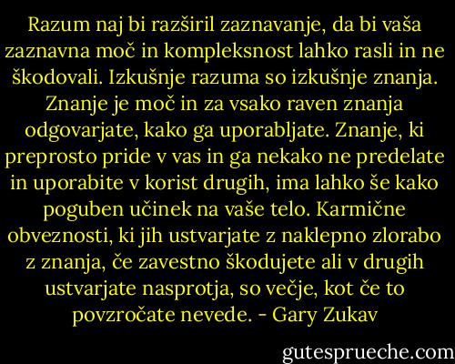 Razum naj bi razširil zaznavanje, da bi vaša zaznavna moč in kompleksnost lahko rasli in ne škodovali. Izkušnje razuma so izkušnje znanja. Znanje je moč in za vsako raven znanja odgovarjate, kako ga uporabljate. Znanje, ki preprosto pride v vas in ga nekako ne predelate in uporabite v korist drugih, ima lahko še kako poguben učinek na vaše telo. Karmične obveznosti, ki jih ustvarjate z naklepno zlorabo z znanja, če zavestno škodujete ali v drugih ustvarjate nasprotja, so večje, kot če to povzročate nevede. - Gary Zukav