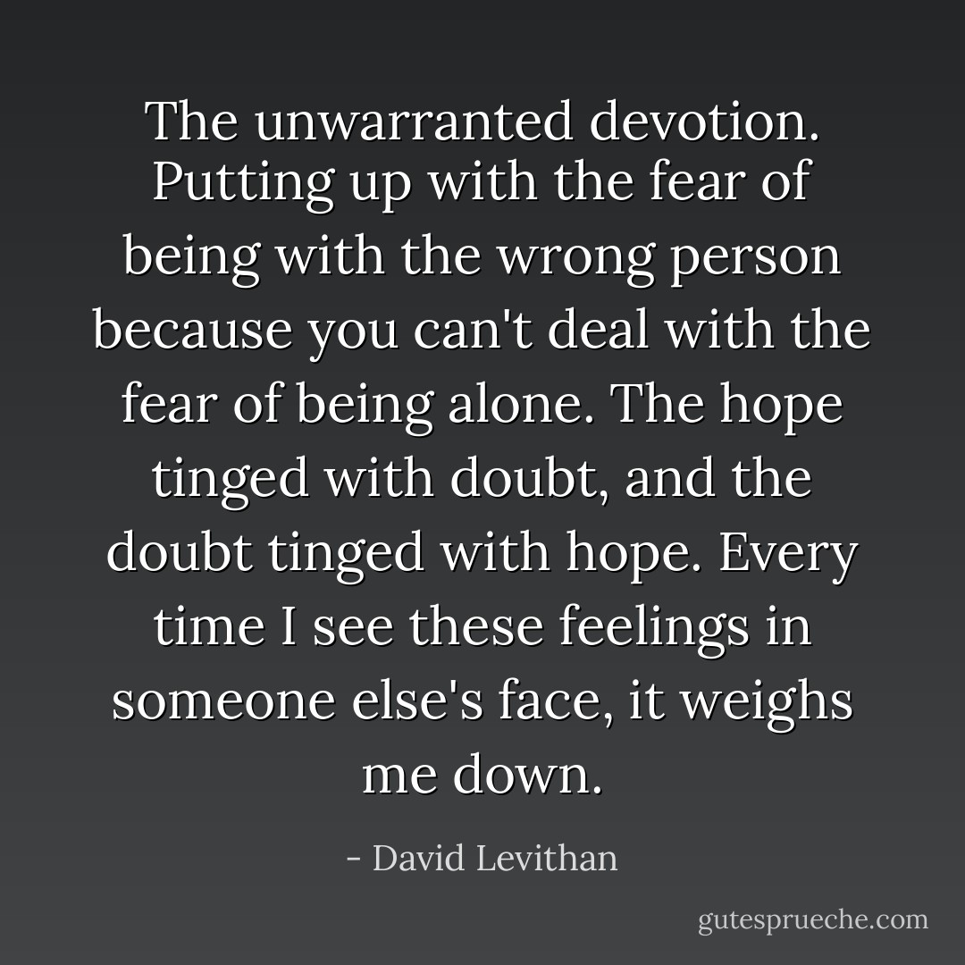 The unwarranted devotion. Putting up with the fear of being with the wrong person because you can't deal with the fear of being alone. The hope tinged with doubt, and the doubt tinged with hope. Every time I see these feelings in someone else's face, it weighs me down. - David Levithan