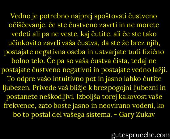 Vedno je potrebno najprej spoštovati čustveno očiščevanje. če ste čustveno zavrti in ne morete vedeti ali pa ne veste, kaj čutite, ali če ste tako učinkovito zavrli vaša čustva, da ste že brez njih, postajate negativna oseba in ustvarjate tudi fizično bolno telo. Če pa so vaša čustva čista, tedaj ne postajate čustveno negativni in postajate vedno lažji. To odpre vašo intuitivno pot in jasno lahko čutite ljubezen. Privede vaš bližje k brezpogojni ljubezni in postanete neškodljivi. Izboljša torej kakovost vaše frekvence, zato boste jasno in neovirano vodeni, ko bo to postal del vašega sistema. - Gary Zukav