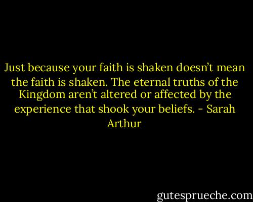 Just because your faith is shaken doesn’t mean the faith is shaken. The eternal truths of the Kingdom aren’t altered or affected by the experience that shook your beliefs. - Sarah Arthur