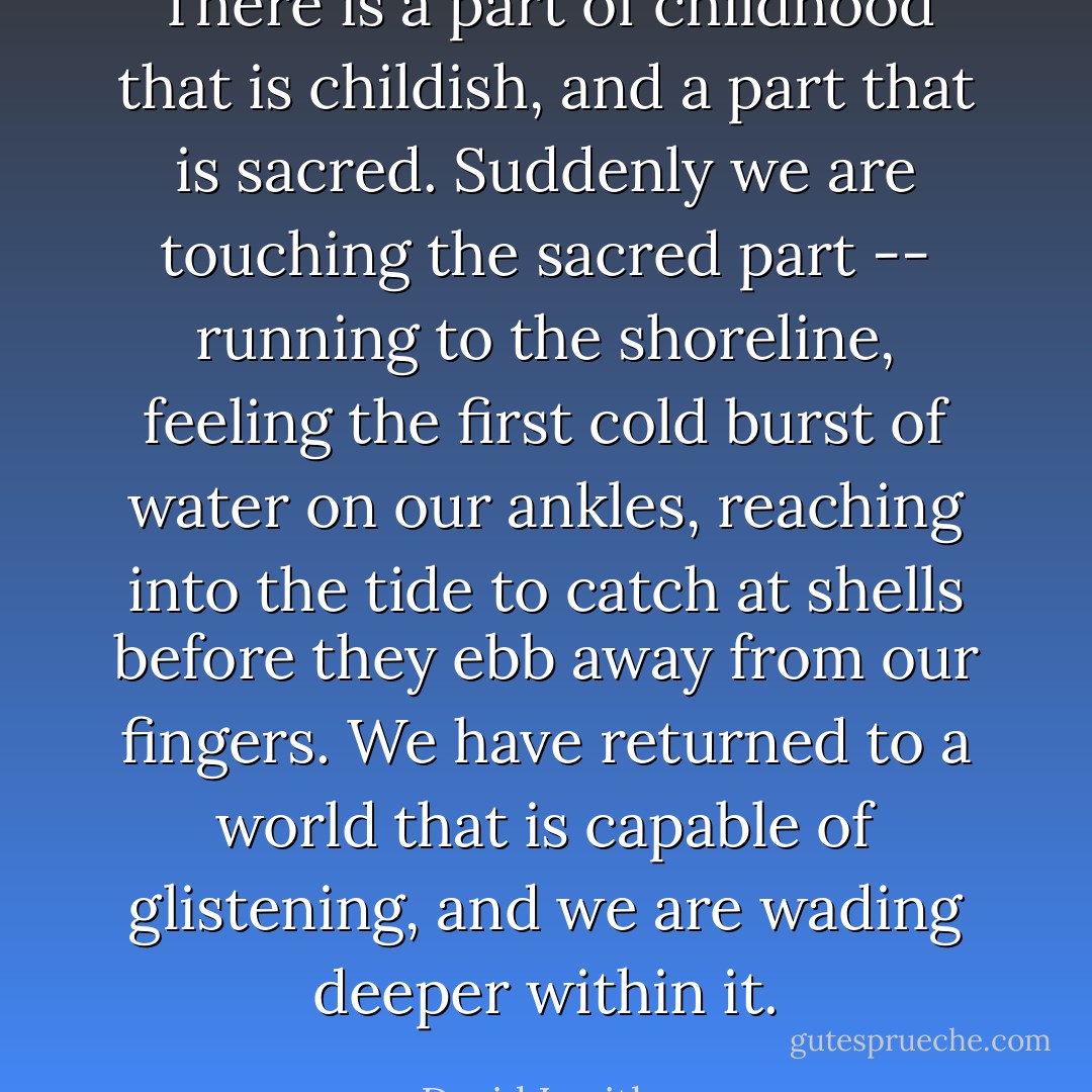 There is a part of childhood that is childish, and a part that is sacred. Suddenly we are touching the sacred part -- running to the shoreline, feeling the first cold burst of water on our ankles, reaching into the tide to catch at shells before they ebb away from our fingers. We have returned to a world that is capable of glistening, and we are wading deeper within it. - David Levithan