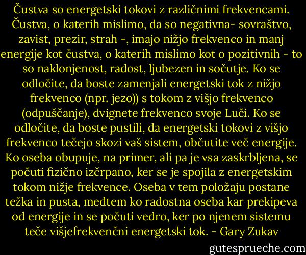 Čustva so energetski tokovi z različnimi frekvencami. Čustva, o katerih mislimo, da so negativna- sovraštvo, zavist, prezir, strah -, imajo nižjo frekvenco in manj energije kot čustva, o katerih mislimo kot o pozitivnih - to so naklonjenost, radost, ljubezen in sočutje. Ko se odločite, da boste zamenjali energetski tok z nižjo frekvenco (npr. jezo)) s tokom z višjo frekvenco (odpuščanje), dvignete frekvenco svoje Luči. Ko se odločite, da boste pustili, da energetski tokovi z višjo frekvenco tečejo skozi vaš sistem, občutite več energije. Ko oseba obupuje, na primer, ali pa je vsa zaskrbljena, se počuti fizično izčrpano, ker se je spojila z energetskim tokom nižje frekvence. Oseba v tem položaju postane težka in pusta, medtem ko radostna oseba kar prekipeva od energije in se počuti vedro, ker po njenem sistemu teče višjefrekvenčni energetski tok. - Gary Zukav