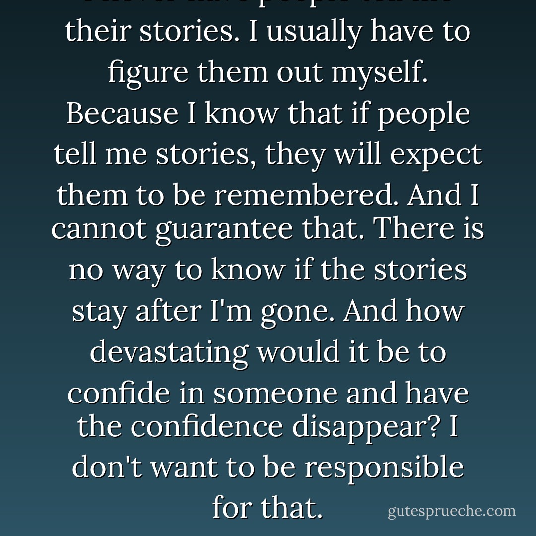 I never have people tell me their stories. I usually have to figure them out myself. Because I know that if people tell me stories, they will expect them to be remembered. And I cannot guarantee that. There is no way to know if the stories stay after I'm gone. And how devastating would it be to confide in someone and have the confidence disappear? I don't want to be responsible for that. - David Levithan