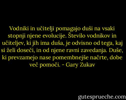 Vodniki in učitelji pomagajo duši na vsaki stopnji njene evolucije. Število vodnikov in učiteljev, ki jih ima duša, je odvisno od tega, kaj si želi doseči, in od njene ravni zavedanja. Duše, ki prevzamejo nase pomembnejše načrte, dobe več pomoči. - Gary Zukav