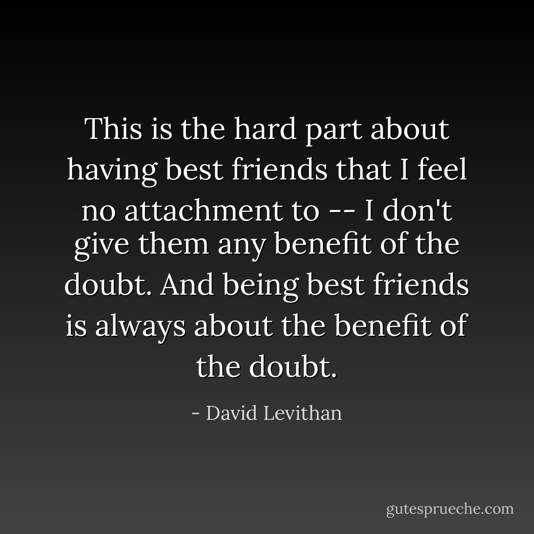This is the hard part about having best friends that I feel no attachment to -- I don't give them any benefit of the doubt. And being best friends is always about the benefit of the doubt. - David Levithan