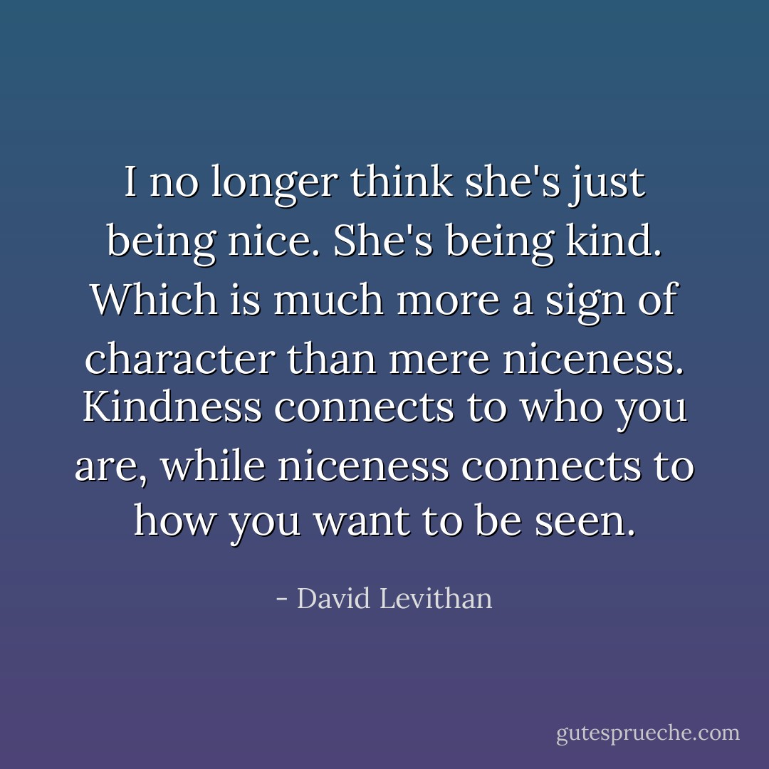 I no longer think she's just being nice. She's being kind. Which is much more a sign of character than mere niceness. Kindness connects to who you are, while niceness connects to how you want to be seen. - David Levithan