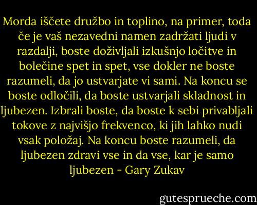 Morda iščete družbo in toplino, na primer, toda če je vaš nezavedni namen zadržati ljudi v razdalji, boste doživljali izkušnjo ločitve in bolečine spet in spet, vse dokler ne boste razumeli, da jo ustvarjate vi sami. Na koncu se boste odločili, da boste ustvarjali skladnost in ljubezen. Izbrali boste, da boste k sebi privabljali tokove z najvišjo frekvenco, ki jih lahko nudi vsak položaj. Na koncu boste razumeli, da ljubezen zdravi vse in da vse, kar je samo ljubezen - Gary Zukav