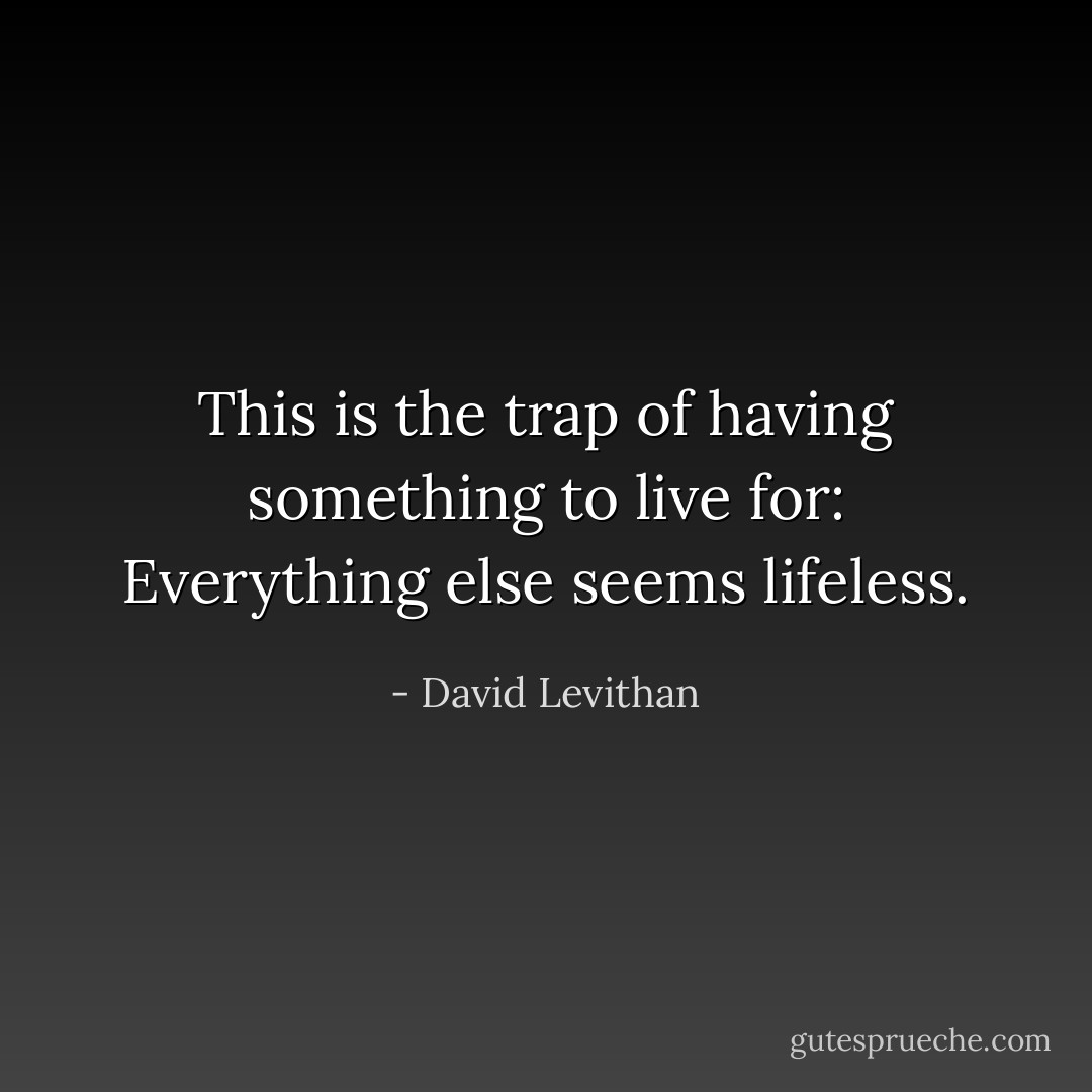 This is the trap of having something to live for:<br />Everything else seems lifeless. - David Levithan