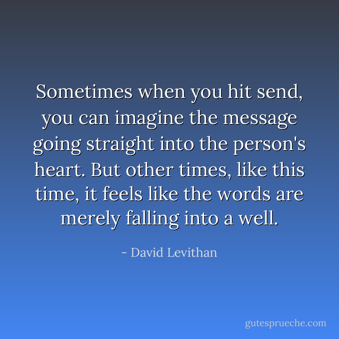 Sometimes when you hit send, you can imagine the message going straight into the person's heart. But other times, like this time, it feels like the words are merely falling into a well. - David Levithan