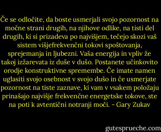 Če se odločite, da boste usmerjali svojo pozornost na močne strani drugih, na njihove odlike, na tisti del drugih, ki si prizadeva po najvišjem, tečejo skozi vaš sistem višjefrekvenčni tokovi spoštovanja, sprejemanja in ljubezni. Vaša energija in vpliv že takoj izžarevata iz duše v dušo. Postanete učinkovito orodje konstruktivne spremembe. Če imate namen uglasiti svojo osebnost v svojo dušo in če usmerjate pozornost na tiste zaznave, ki vam v vsakem položaju prinašajo najvišje frekvenčne energetske tokove, ste na poti k avtentični notranji moči. - Gary Zukav