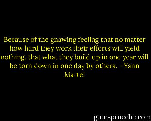Because of the gnawing feeling that no matter how hard they work their efforts will yield nothing, that what they build up in one year will be torn down in one day by others. - Yann Martel