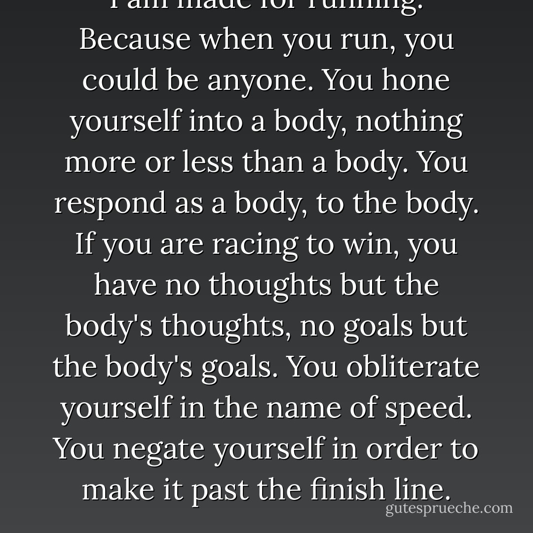 I am made for running. Because when you run, you could be anyone. You hone yourself into a body, nothing more or less than a body. You respond as a body, to the body. If you are racing to win, you have no thoughts but the body's thoughts, no goals but the body's goals. You obliterate yourself in the name of speed. You negate yourself in order to make it past the finish line. - David Levithan