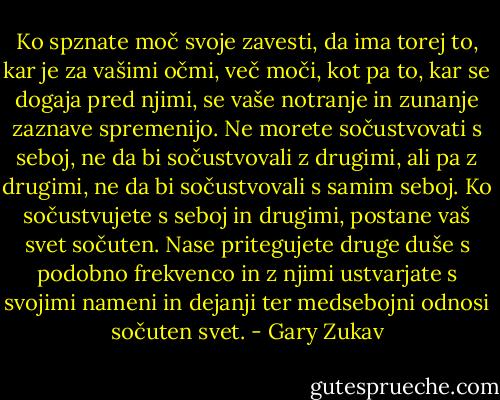 Ko spznate moč svoje zavesti, da ima torej to, kar je za vašimi očmi, več moči, kot pa to, kar se dogaja pred njimi, se vaše notranje in zunanje zaznave spremenijo. Ne morete sočustvovati s seboj, ne da bi sočustvovali z drugimi, ali pa z drugimi, ne da bi sočustvovali s samim seboj. Ko sočustvujete s seboj in drugimi, postane vaš svet sočuten. Nase pritegujete druge duše s podobno frekvenco in z njimi ustvarjate s svojimi nameni in dejanji ter medsebojni odnosi sočuten svet. - Gary Zukav