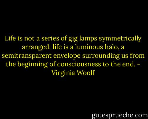 Life is not a series of gig lamps symmetrically arranged; life is a luminous halo, a semitransparent envelope surrounding us from the beginning of consciousness to the end. - Virginia Woolf