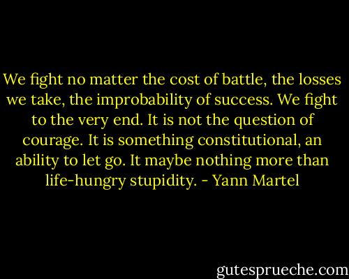 We fight no matter the cost of battle, the losses we take, the improbability of success. We fight to the very end. It is not the question of courage. It is something constitutional, an ability to let go. It maybe nothing more than life-hungry stupidity. - Yann Martel