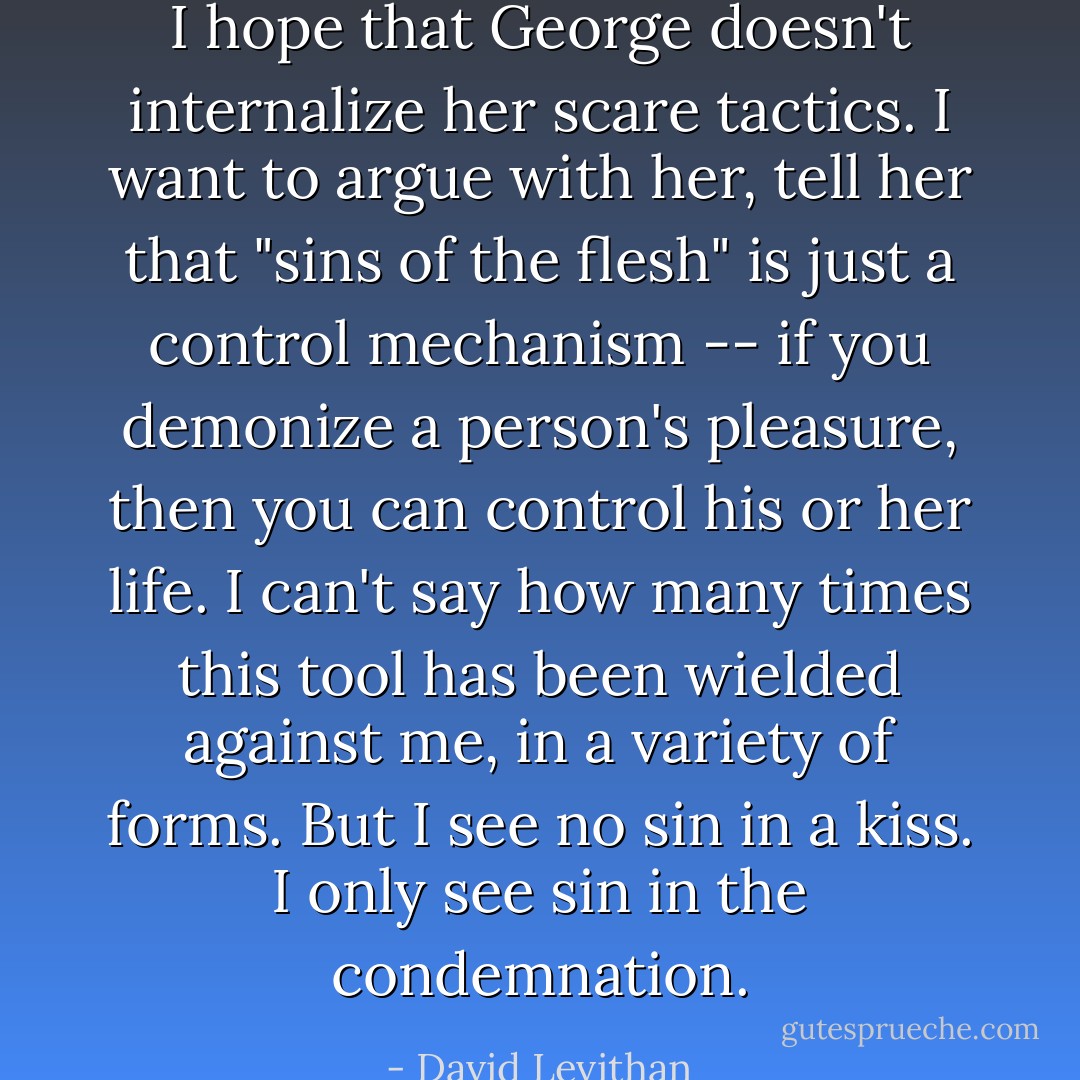 I hope that George doesn't internalize her scare tactics. I want to argue with her, tell her that "sins of the flesh" is just a control mechanism -- if you demonize a person's pleasure, then you can control his or her life. I can't say how many times this tool has been wielded against me, in a variety of forms. But I see no sin in a kiss. I only see sin in the condemnation. - David Levithan