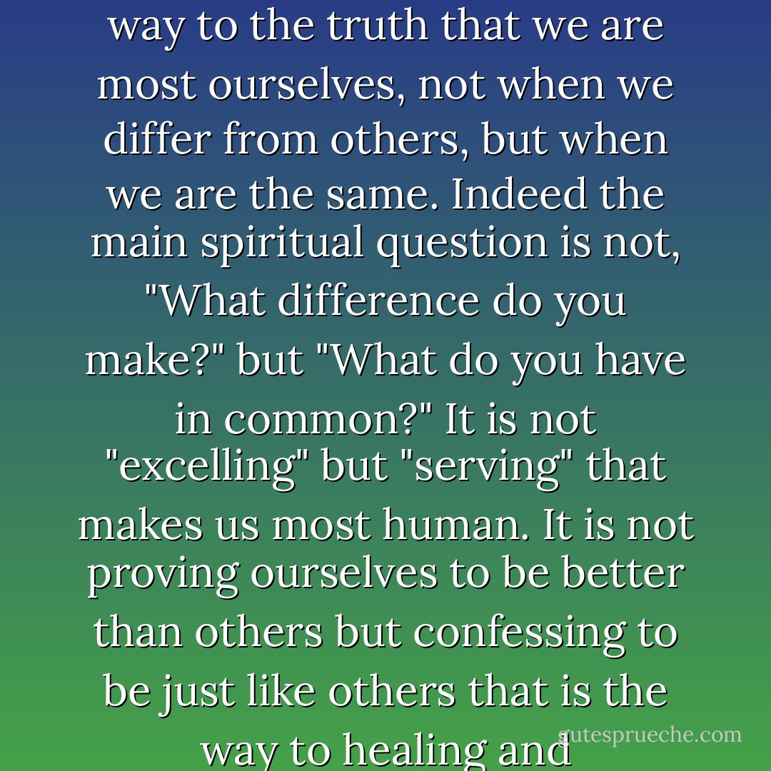 Compassion- which means, literally, "to suffer with"- is the way to the truth that we are most ourselves, not when we differ from others, but when we are the same. Indeed the main spiritual question is not, "What difference do you make?" but "What do you have in common?" It is not "excelling" but "serving" that makes us most human. It is not proving ourselves to be better than others but confessing to be just like others that is the way to healing and reconciliation. - Henri J.M. Nouwen