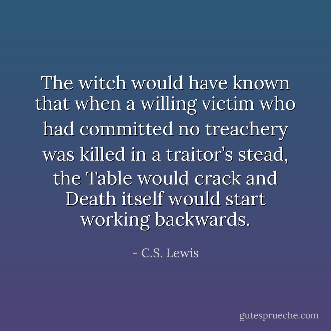The witch would have known that when a willing victim who had committed no treachery was killed in a traitor’s stead, the Table would crack and Death itself would start working backwards. - C.S. Lewis