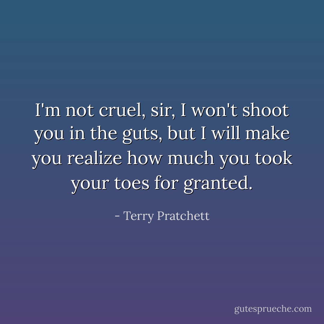 I'm not cruel, sir, I won't shoot you in the guts, but I will make you realize how much you took your toes for granted. - Terry Pratchett