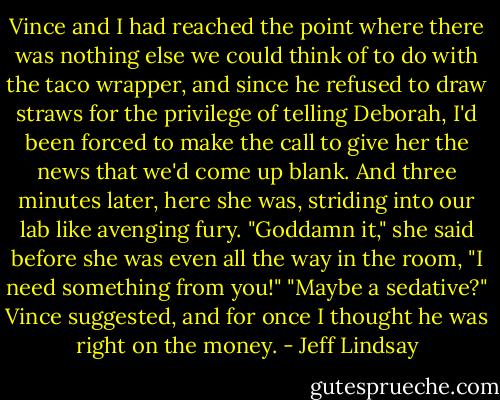 Vince and I had reached the point where there was nothing else we could think of to do with the taco wrapper, and since he refused to draw straws for the privilege of telling Deborah, I'd been forced to make the call to give her the news that we'd come up blank. And three minutes later, here she was, striding into our lab like avenging fury.<br />"Goddamn it," she said before she was even all the way in the room, "I need something from you!"<br />"Maybe a sedative?" Vince suggested, and for once I thought he was right on the money. - Jeff Lindsay
