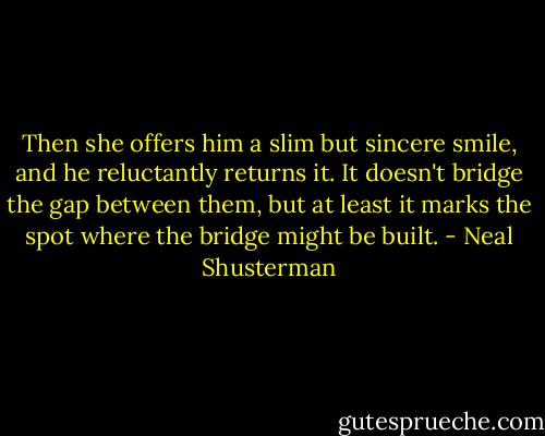 Then she offers him a slim but sincere smile, and he reluctantly returns it. It doesn't bridge the gap between them, but at least it marks the spot where the bridge might be built. - Neal Shusterman