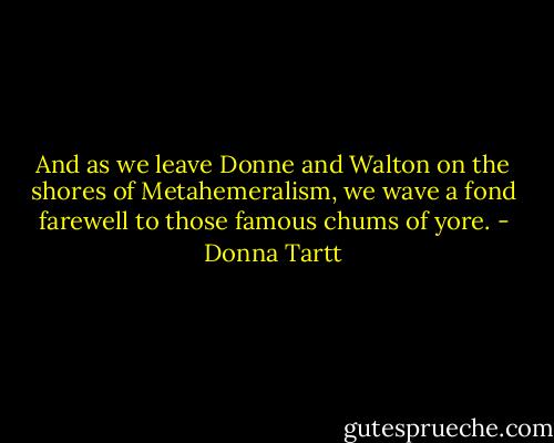 And as we leave Donne and Walton on the shores of Metahemeralism, we wave a fond farewell to those famous chums of yore. - Donna Tartt