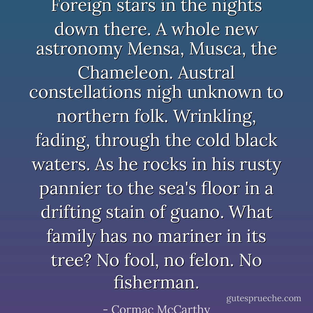 Foreign stars in the nights down there. A whole new astronomy Mensa, Musca, the Chameleon. Austral constellations nigh unknown to northern folk. Wrinkling, fading, through the cold black waters. As he rocks in his rusty pannier to the sea's floor in a drifting stain of guano. What family has no mariner in its tree? No fool, no felon. No fisherman. - Cormac McCarthy