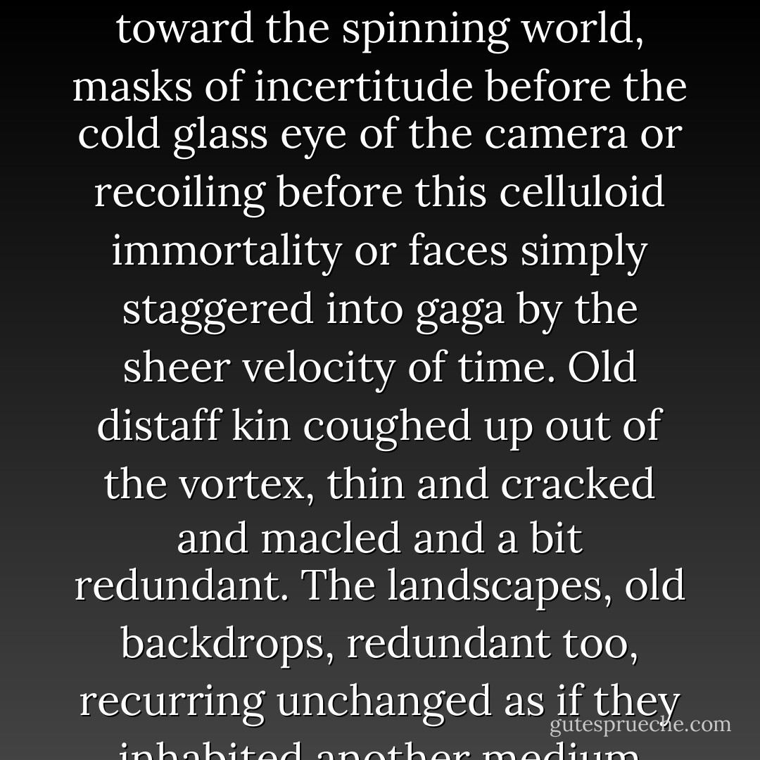 He lifted the slice of cake and bit into it and turned the page. The old musty album with its foxed and crumbling paper seemed to breathe a reek of the vault, turning up one by one these dead faces with their wan and loveless gaze out toward the spinning world, masks of incertitude before the cold glass eye of the camera or recoiling before this celluloid immortality or faces simply staggered into gaga by the sheer velocity of time. Old distaff kin coughed up out of the vortex, thin and cracked and macled and a bit redundant. The landscapes, old backdrops, redundant too, recurring unchanged as if they inhabited another medium than the dry pilgrims shored up on them. Blind moil in the earth's nap cast up in an eyeblink between becoming and done. I am, I am. An artifact of prior races. - Cormac McCarthy