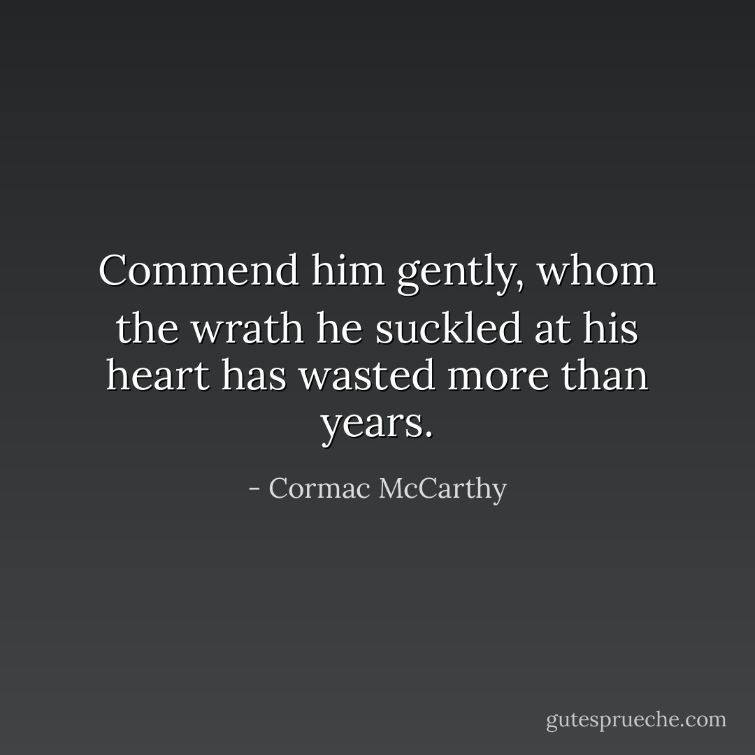 Commend him gently, whom the wrath he suckled at his heart has wasted more than years. - Cormac McCarthy