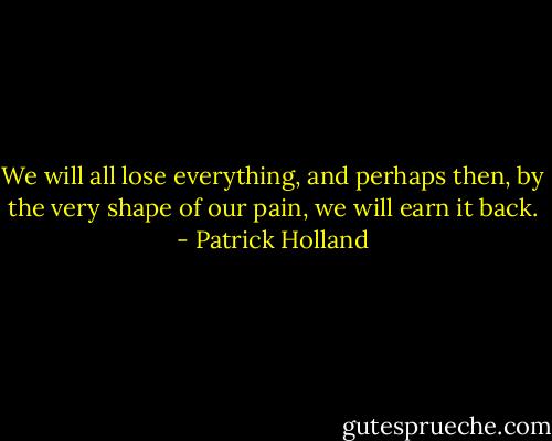 We will all lose everything, and perhaps then, by the very shape of our pain, we will earn it back. - Patrick Holland